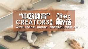 “中欧体育”《Re:CREATORS》第9话预告视频 男主惨遭少女调戏(图2) 中欧体育平台